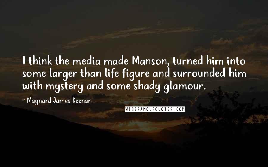 Maynard James Keenan Quotes: I think the media made Manson, turned him into some larger than life figure and surrounded him with mystery and some shady glamour.