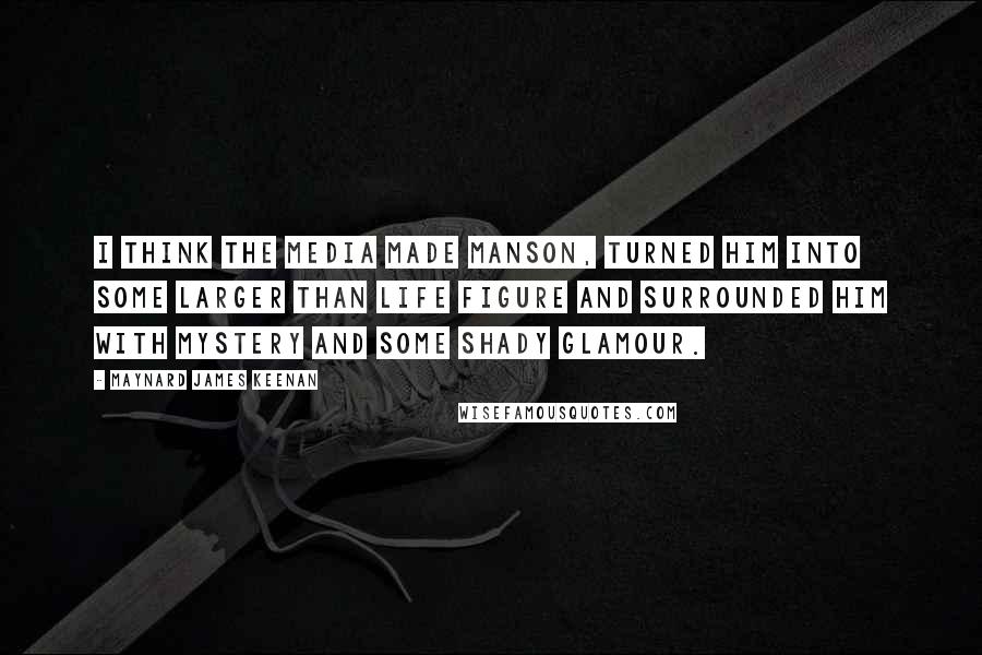 Maynard James Keenan Quotes: I think the media made Manson, turned him into some larger than life figure and surrounded him with mystery and some shady glamour.
