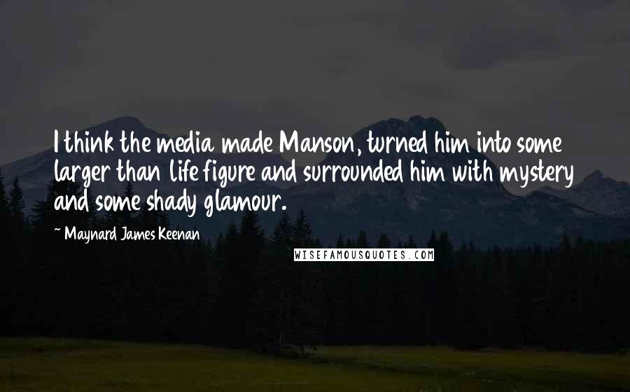 Maynard James Keenan Quotes: I think the media made Manson, turned him into some larger than life figure and surrounded him with mystery and some shady glamour.