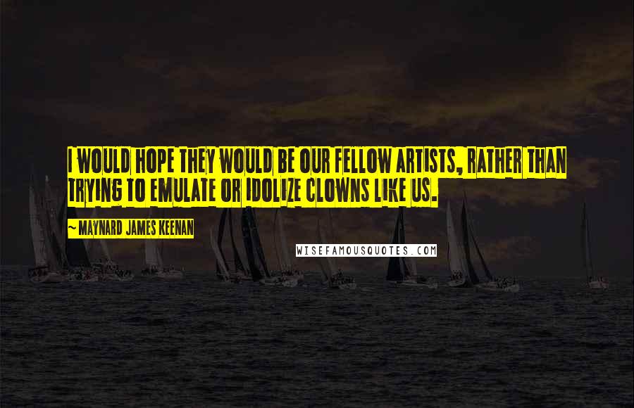 Maynard James Keenan Quotes: I would hope they would be our fellow artists, rather than trying to emulate or idolize clowns like us.