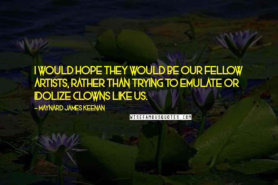 Maynard James Keenan Quotes: I would hope they would be our fellow artists, rather than trying to emulate or idolize clowns like us.