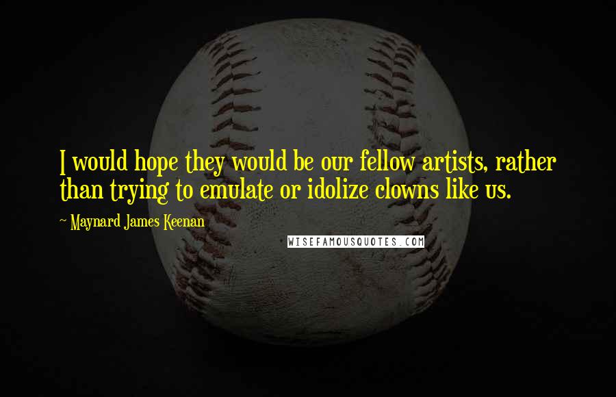 Maynard James Keenan Quotes: I would hope they would be our fellow artists, rather than trying to emulate or idolize clowns like us.
