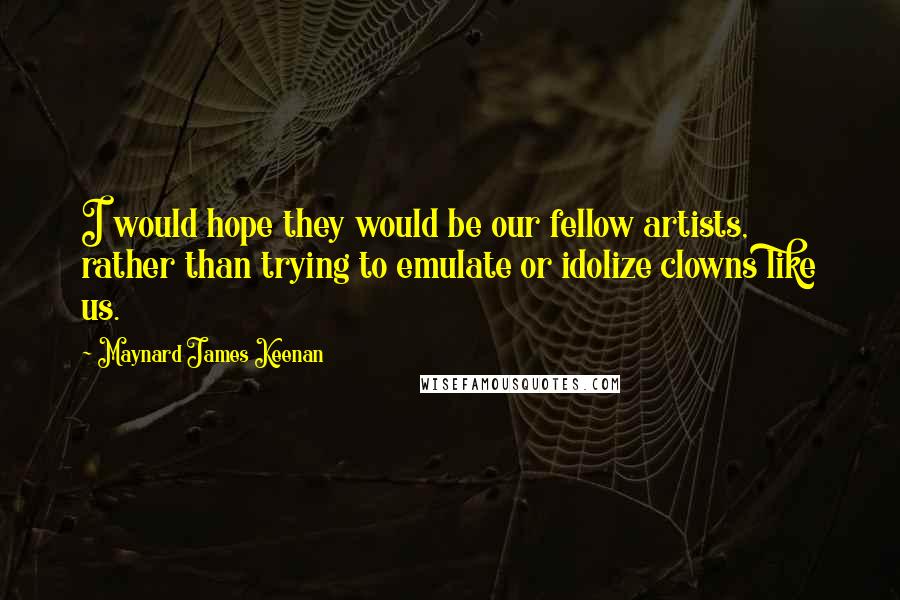 Maynard James Keenan Quotes: I would hope they would be our fellow artists, rather than trying to emulate or idolize clowns like us.