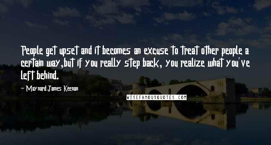 Maynard James Keenan Quotes: People get upset and it becomes an excuse to treat other people a certain way,but if you really step back, you realize what you've left behind.