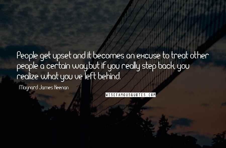 Maynard James Keenan Quotes: People get upset and it becomes an excuse to treat other people a certain way,but if you really step back, you realize what you've left behind.