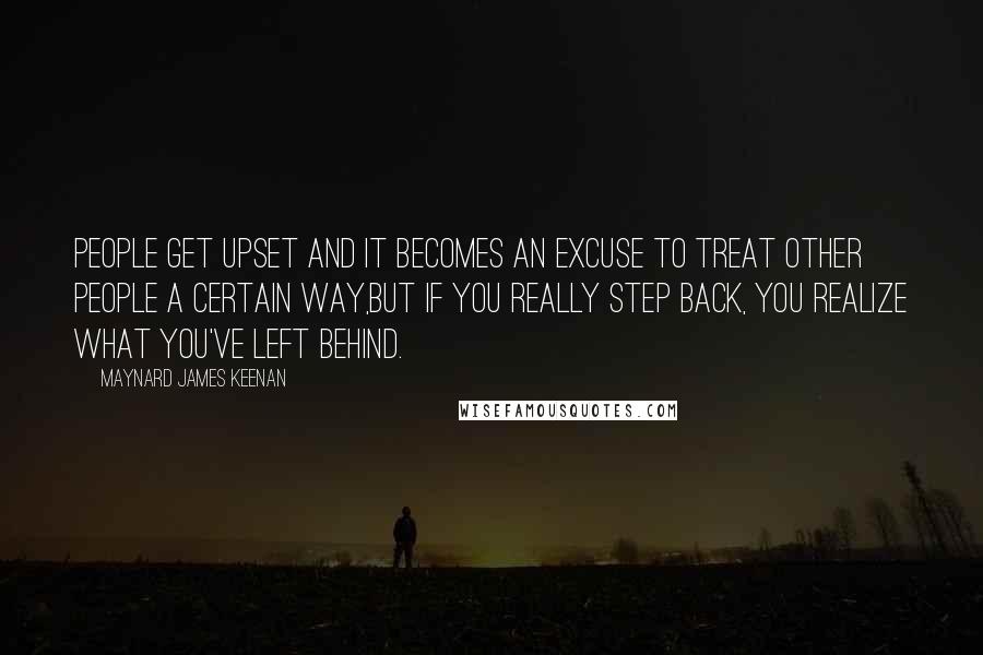 Maynard James Keenan Quotes: People get upset and it becomes an excuse to treat other people a certain way,but if you really step back, you realize what you've left behind.