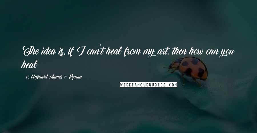 Maynard James Keenan Quotes: The idea is, if I can't heal from my art, then how can you heal?