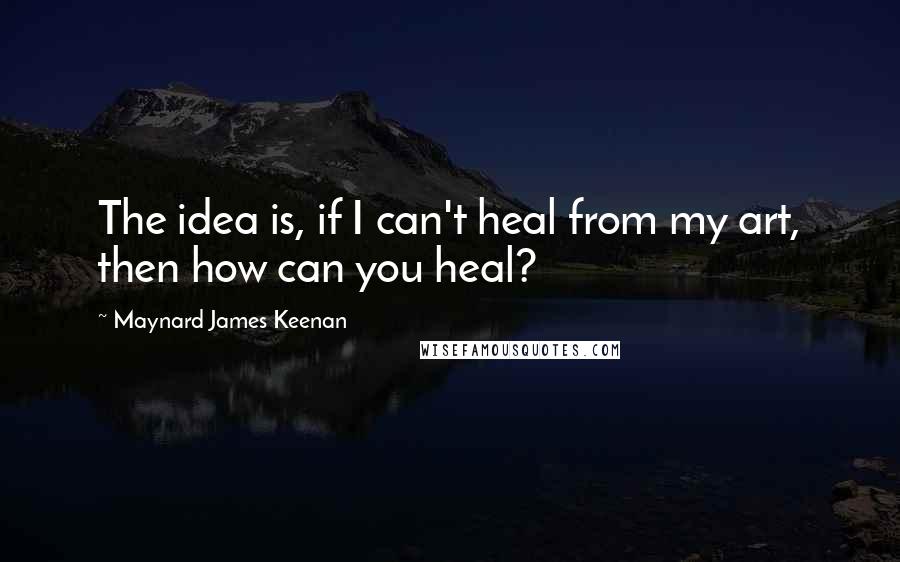 Maynard James Keenan Quotes: The idea is, if I can't heal from my art, then how can you heal?