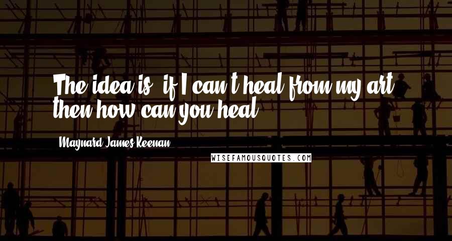 Maynard James Keenan Quotes: The idea is, if I can't heal from my art, then how can you heal?