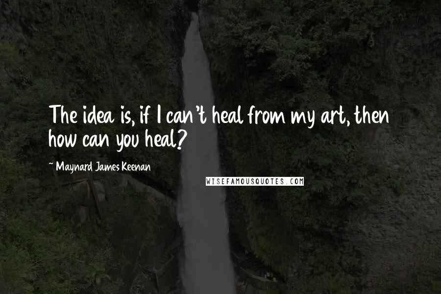 Maynard James Keenan Quotes: The idea is, if I can't heal from my art, then how can you heal?