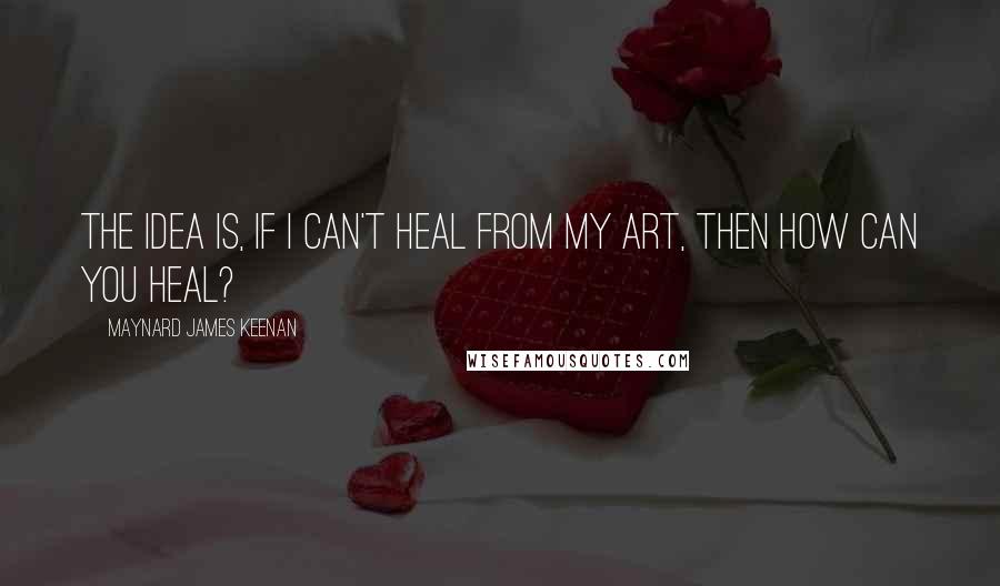 Maynard James Keenan Quotes: The idea is, if I can't heal from my art, then how can you heal?