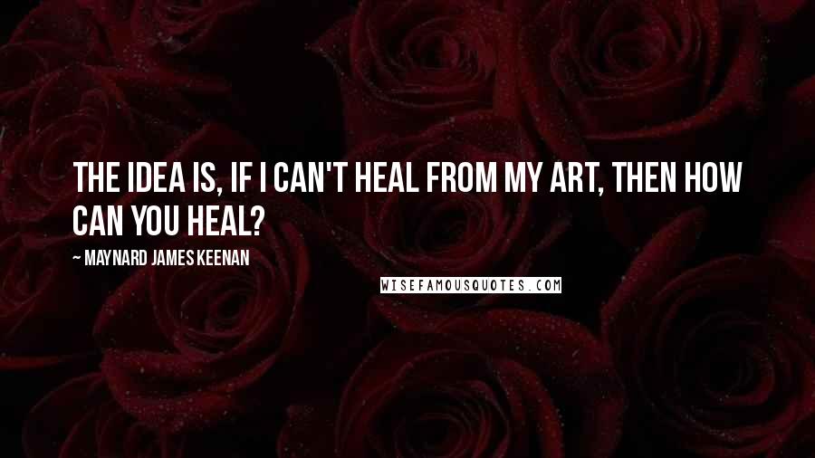 Maynard James Keenan Quotes: The idea is, if I can't heal from my art, then how can you heal?