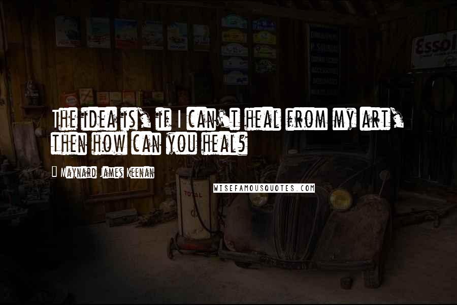 Maynard James Keenan Quotes: The idea is, if I can't heal from my art, then how can you heal?