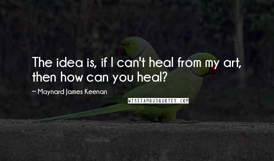 Maynard James Keenan Quotes: The idea is, if I can't heal from my art, then how can you heal?