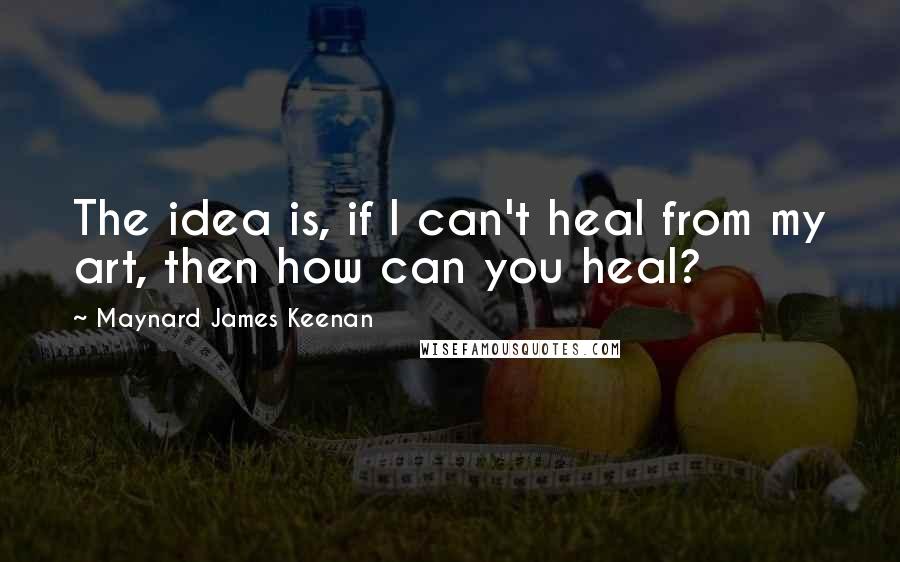 Maynard James Keenan Quotes: The idea is, if I can't heal from my art, then how can you heal?