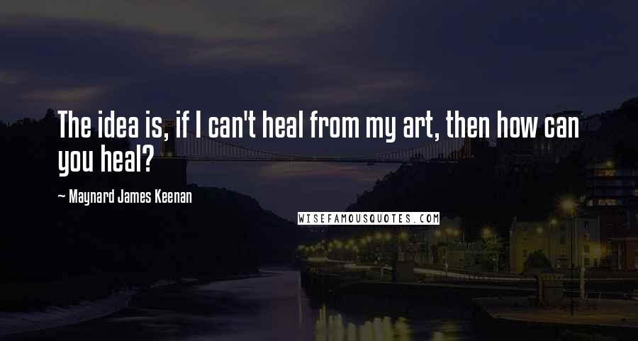 Maynard James Keenan Quotes: The idea is, if I can't heal from my art, then how can you heal?