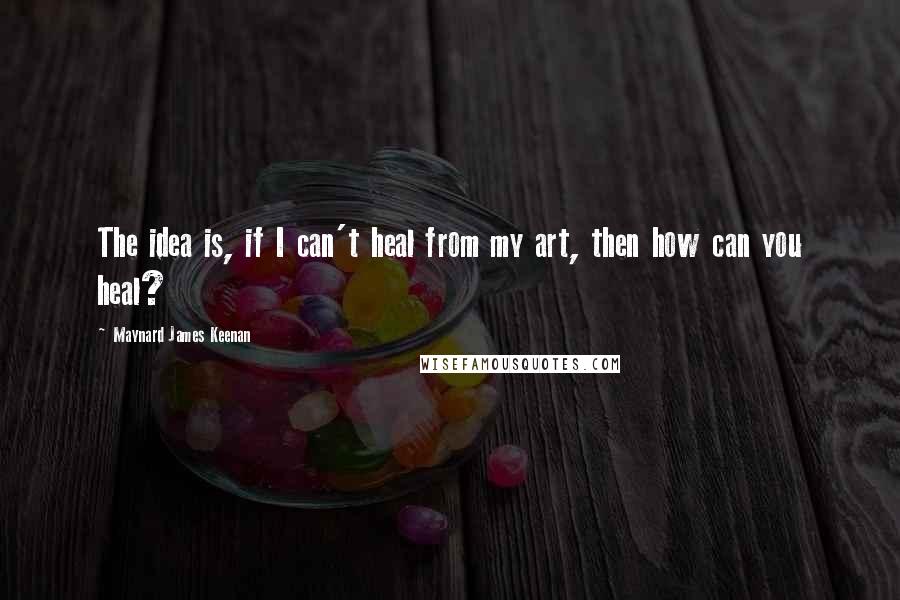 Maynard James Keenan Quotes: The idea is, if I can't heal from my art, then how can you heal?