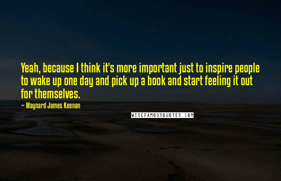 Maynard James Keenan Quotes: Yeah, because I think it's more important just to inspire people to wake up one day and pick up a book and start feeling it out for themselves.
