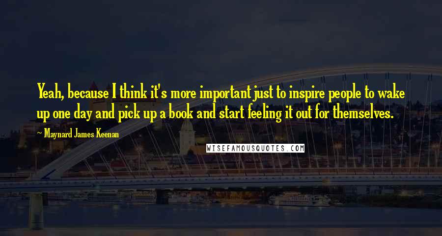 Maynard James Keenan Quotes: Yeah, because I think it's more important just to inspire people to wake up one day and pick up a book and start feeling it out for themselves.