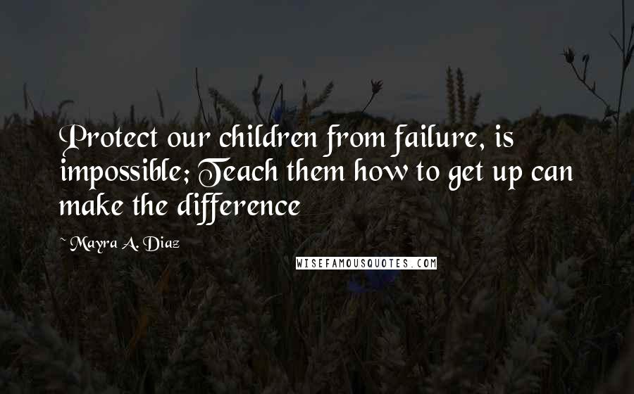 Mayra A. Diaz Quotes: Protect our children from failure, is impossible; Teach them how to get up can make the difference