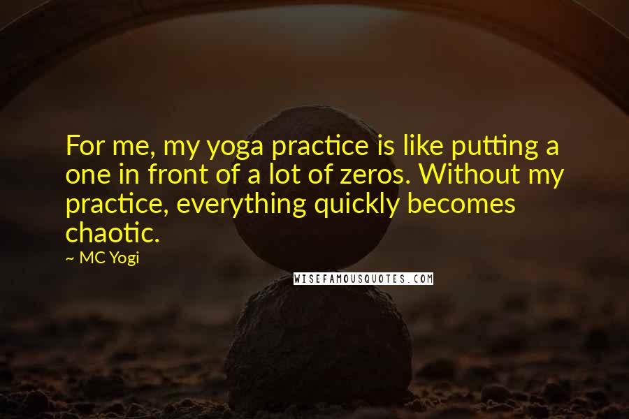 MC Yogi Quotes: For me, my yoga practice is like putting a one in front of a lot of zeros. Without my practice, everything quickly becomes chaotic.