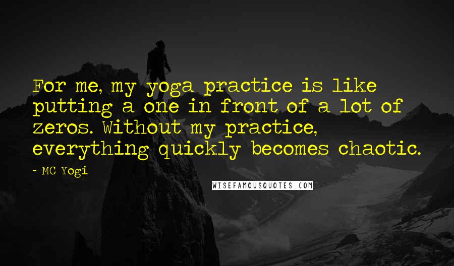 MC Yogi Quotes: For me, my yoga practice is like putting a one in front of a lot of zeros. Without my practice, everything quickly becomes chaotic.