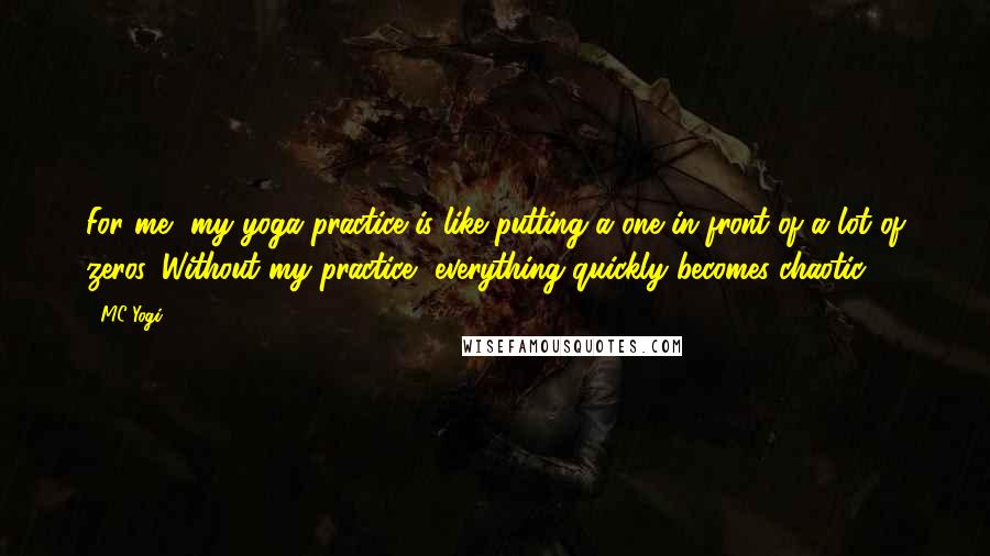 MC Yogi Quotes: For me, my yoga practice is like putting a one in front of a lot of zeros. Without my practice, everything quickly becomes chaotic.