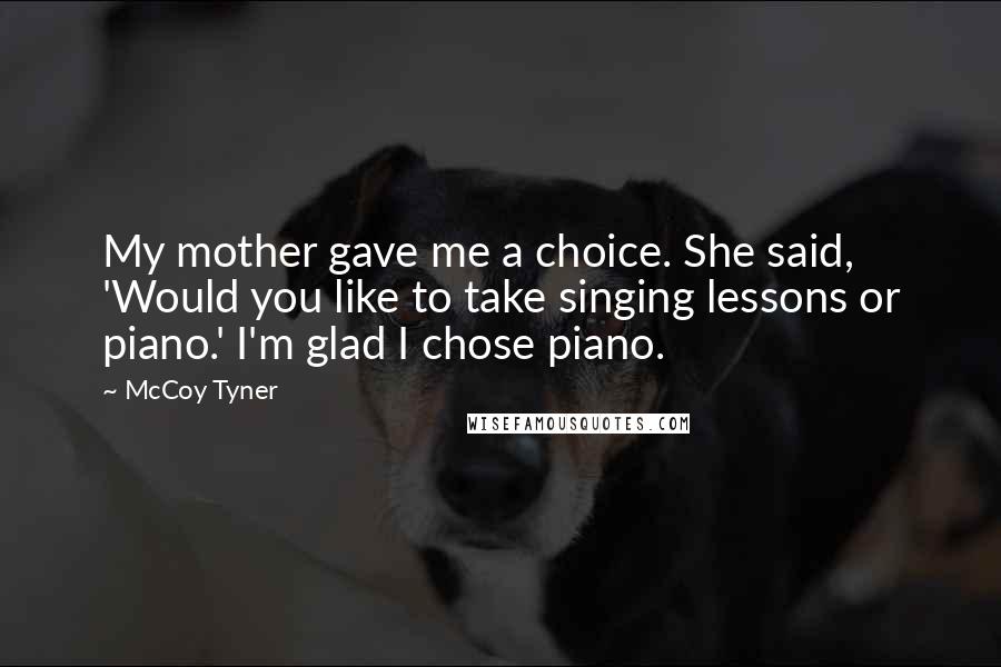 McCoy Tyner Quotes: My mother gave me a choice. She said, 'Would you like to take singing lessons or piano.' I'm glad I chose piano.