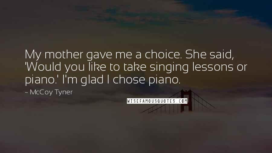 McCoy Tyner Quotes: My mother gave me a choice. She said, 'Would you like to take singing lessons or piano.' I'm glad I chose piano.