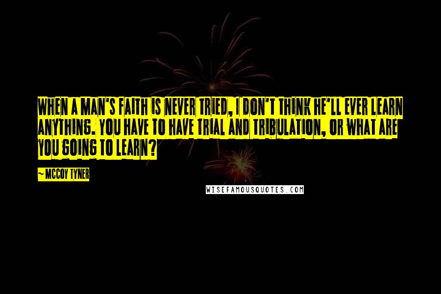 McCoy Tyner Quotes: When a man's faith is never tried, I don't think he'll ever learn anything. You have to have trial and tribulation, or what are you going to learn?