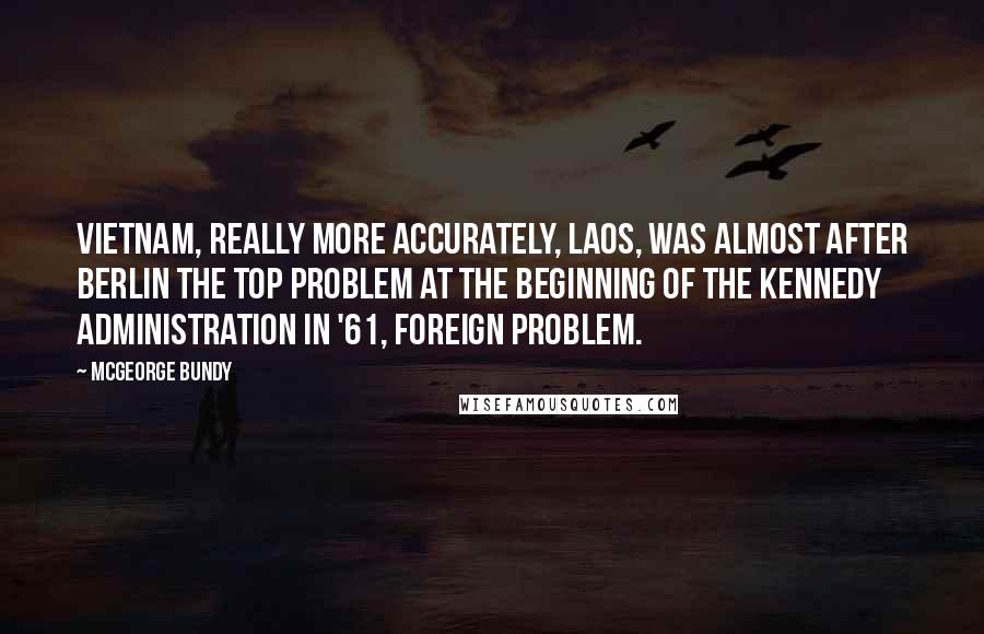 McGeorge Bundy Quotes: Vietnam, really more accurately, Laos, was almost after Berlin the top problem at the beginning of the Kennedy Administration in '61, foreign problem.