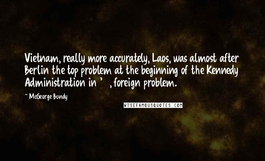 McGeorge Bundy Quotes: Vietnam, really more accurately, Laos, was almost after Berlin the top problem at the beginning of the Kennedy Administration in '61, foreign problem.