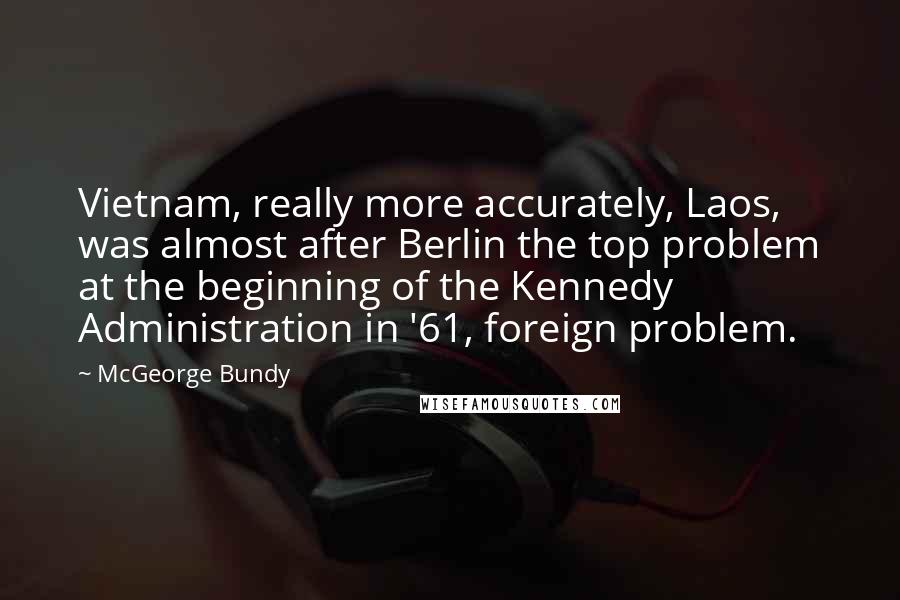 McGeorge Bundy Quotes: Vietnam, really more accurately, Laos, was almost after Berlin the top problem at the beginning of the Kennedy Administration in '61, foreign problem.