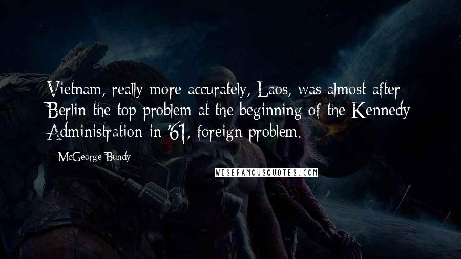 McGeorge Bundy Quotes: Vietnam, really more accurately, Laos, was almost after Berlin the top problem at the beginning of the Kennedy Administration in '61, foreign problem.