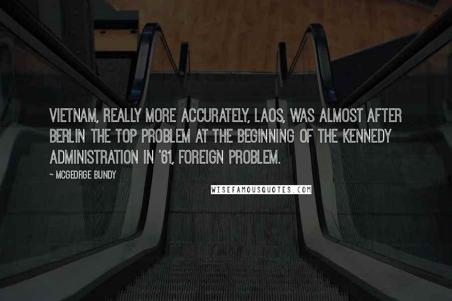 McGeorge Bundy Quotes: Vietnam, really more accurately, Laos, was almost after Berlin the top problem at the beginning of the Kennedy Administration in '61, foreign problem.