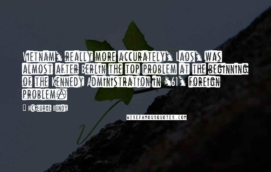 McGeorge Bundy Quotes: Vietnam, really more accurately, Laos, was almost after Berlin the top problem at the beginning of the Kennedy Administration in '61, foreign problem.