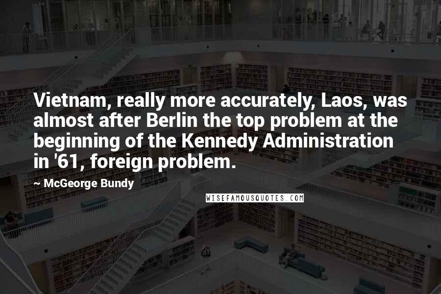 McGeorge Bundy Quotes: Vietnam, really more accurately, Laos, was almost after Berlin the top problem at the beginning of the Kennedy Administration in '61, foreign problem.
