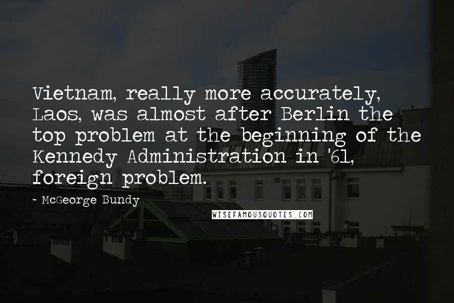 McGeorge Bundy Quotes: Vietnam, really more accurately, Laos, was almost after Berlin the top problem at the beginning of the Kennedy Administration in '61, foreign problem.