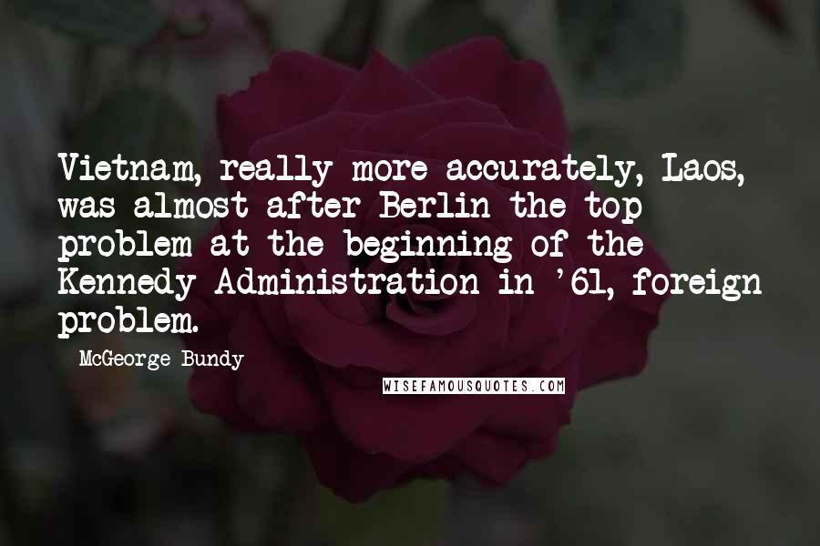 McGeorge Bundy Quotes: Vietnam, really more accurately, Laos, was almost after Berlin the top problem at the beginning of the Kennedy Administration in '61, foreign problem.