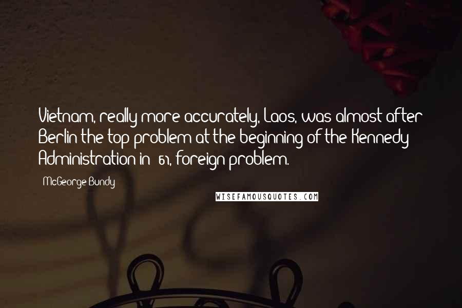 McGeorge Bundy Quotes: Vietnam, really more accurately, Laos, was almost after Berlin the top problem at the beginning of the Kennedy Administration in '61, foreign problem.