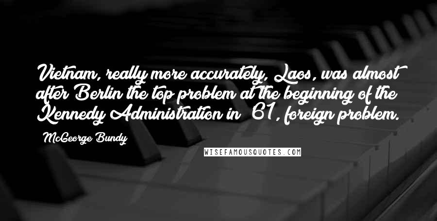 McGeorge Bundy Quotes: Vietnam, really more accurately, Laos, was almost after Berlin the top problem at the beginning of the Kennedy Administration in '61, foreign problem.