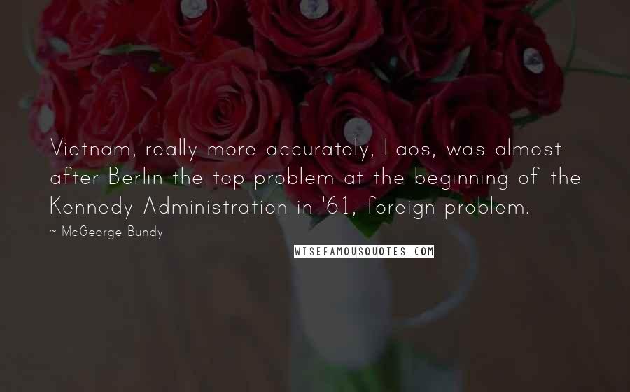 McGeorge Bundy Quotes: Vietnam, really more accurately, Laos, was almost after Berlin the top problem at the beginning of the Kennedy Administration in '61, foreign problem.