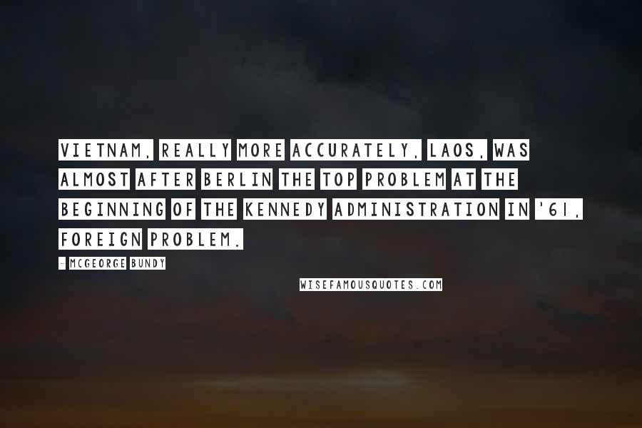 McGeorge Bundy Quotes: Vietnam, really more accurately, Laos, was almost after Berlin the top problem at the beginning of the Kennedy Administration in '61, foreign problem.