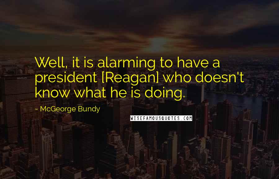 McGeorge Bundy Quotes: Well, it is alarming to have a president [Reagan] who doesn't know what he is doing.