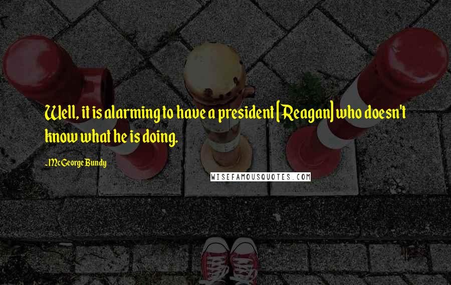 McGeorge Bundy Quotes: Well, it is alarming to have a president [Reagan] who doesn't know what he is doing.