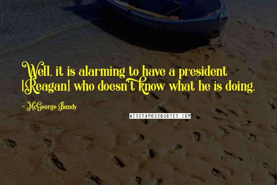 McGeorge Bundy Quotes: Well, it is alarming to have a president [Reagan] who doesn't know what he is doing.