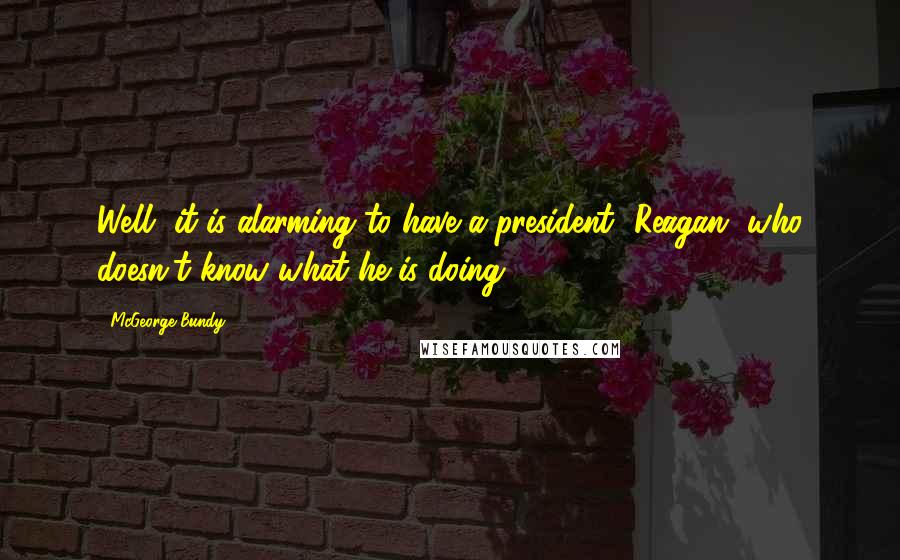 McGeorge Bundy Quotes: Well, it is alarming to have a president [Reagan] who doesn't know what he is doing.