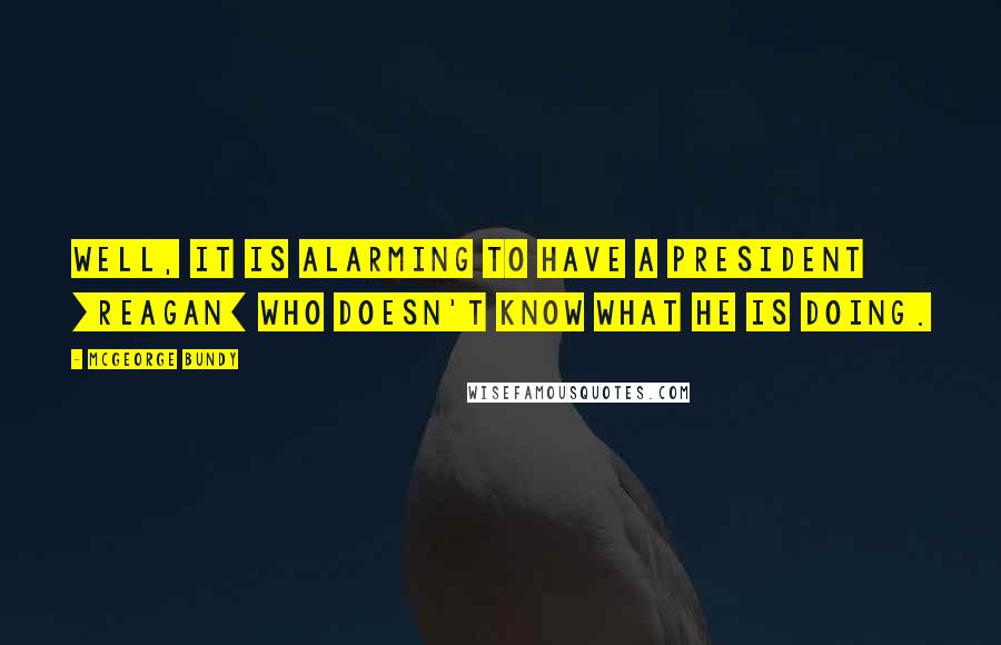 McGeorge Bundy Quotes: Well, it is alarming to have a president [Reagan] who doesn't know what he is doing.