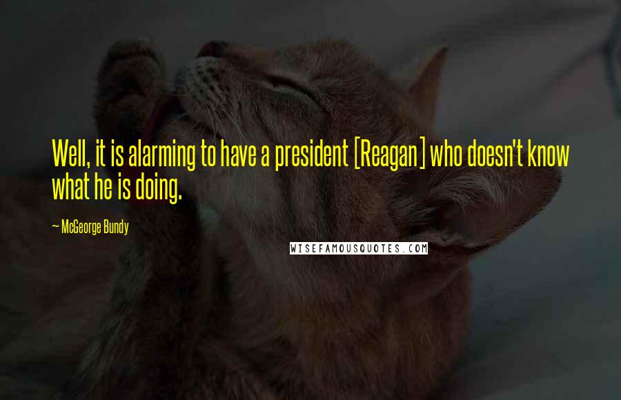 McGeorge Bundy Quotes: Well, it is alarming to have a president [Reagan] who doesn't know what he is doing.