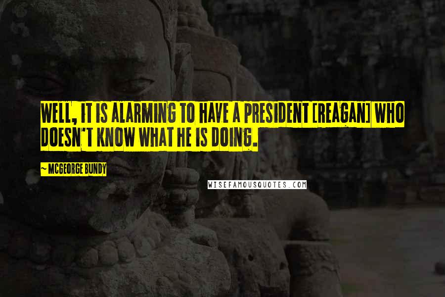 McGeorge Bundy Quotes: Well, it is alarming to have a president [Reagan] who doesn't know what he is doing.